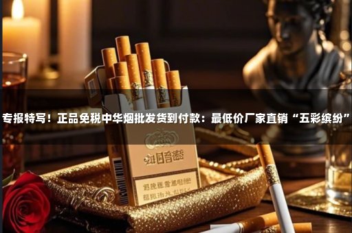 专报特写！正品免税中华烟批发货到付款：最低价厂家直销“五彩缤纷”