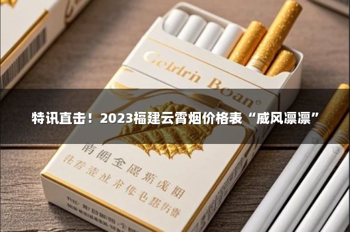 特讯直击！2023福建云霄烟价格表“威风凛凛”