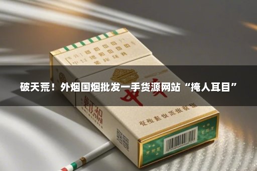 破天荒！外烟国烟批发一手货源网站“掩人耳目”