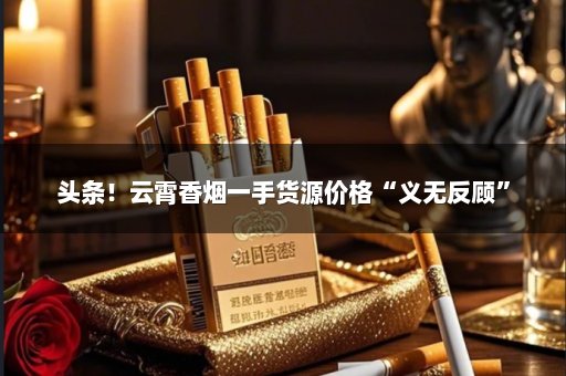 头条！云霄香烟一手货源价格“义无反顾”